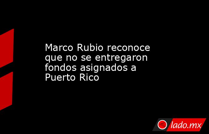 Marco Rubio reconoce que no se entregaron fondos asignados a Puerto Rico. Noticias en tiempo real