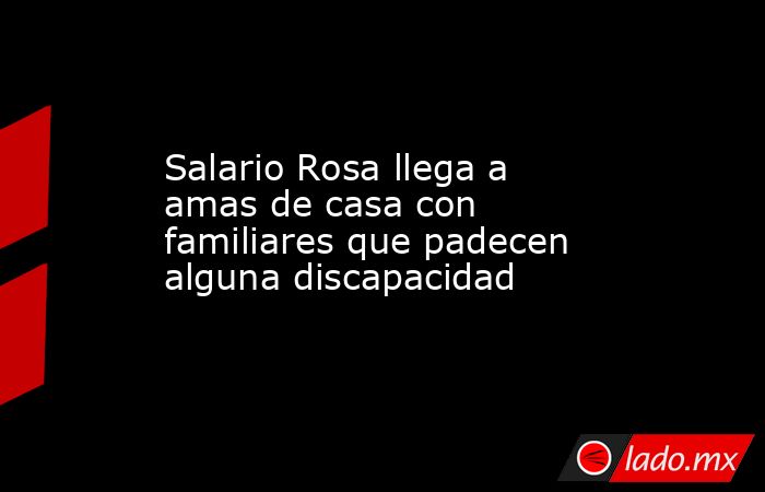 Salario Rosa llega a amas de casa con familiares que padecen alguna discapacidad. Noticias en tiempo real