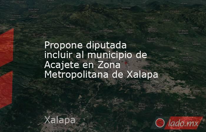 Propone diputada incluir al municipio de Acajete en Zona Metropolitana de Xalapa. Noticias en tiempo real