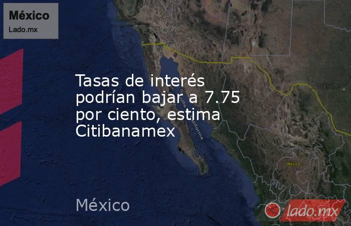 Tasas de interés podrían bajar a 7.75 por ciento, estima Citibanamex. Noticias en tiempo real