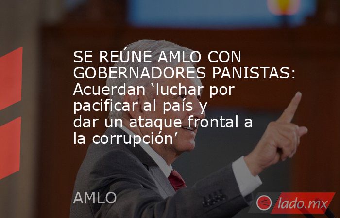 SE REÚNE AMLO CON GOBERNADORES PANISTAS: Acuerdan ‘luchar por pacificar al país y dar un ataque frontal a la corrupción’. Noticias en tiempo real