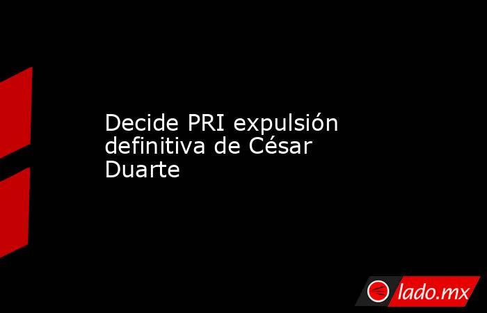 Decide PRI expulsión definitiva de César Duarte. Noticias en tiempo real