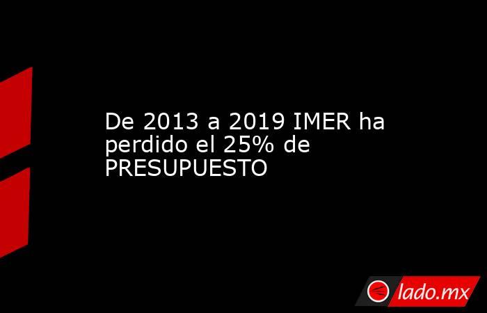 De 2013 a 2019 IMER ha perdido el 25% de PRESUPUESTO. Noticias en tiempo real