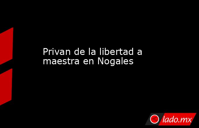 Privan de la libertad a maestra en Nogales. Noticias en tiempo real
