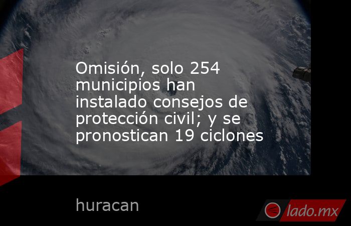 Omisión, solo 254 municipios han instalado consejos de protección civil; y se pronostican 19 ciclones. Noticias en tiempo real