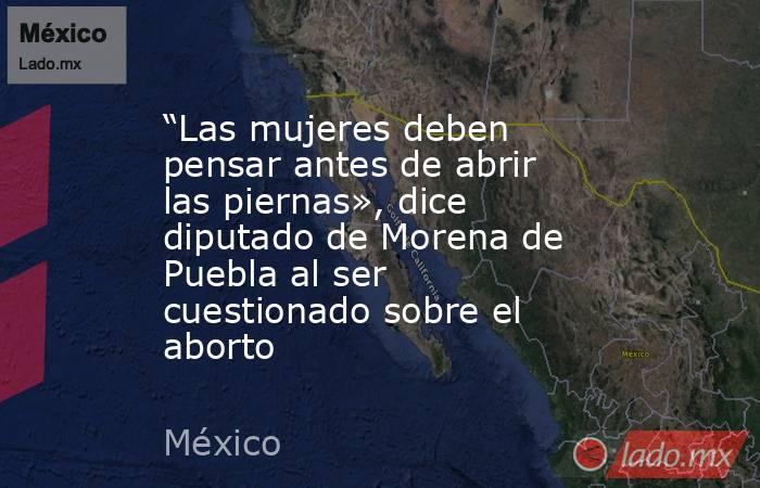 “Las mujeres deben pensar antes de abrir las piernas», dice diputado de Morena de Puebla al ser cuestionado sobre el aborto. Noticias en tiempo real