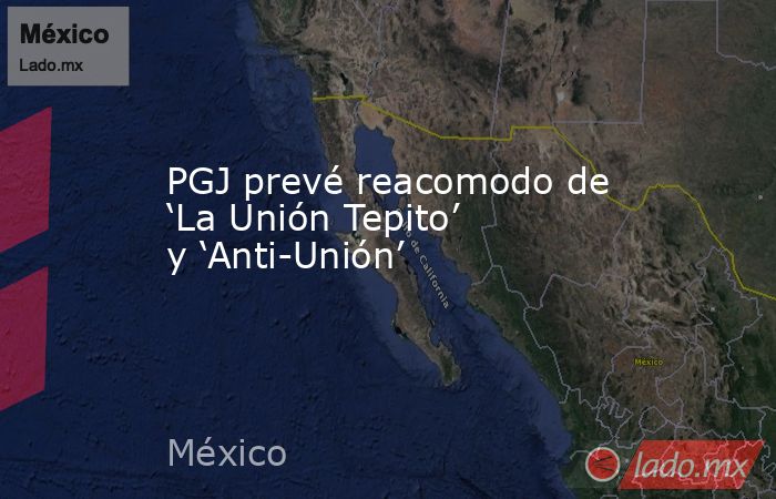 PGJ prevé reacomodo de ‘La Unión Tepito’ y ‘Anti-Unión’. Noticias en tiempo real