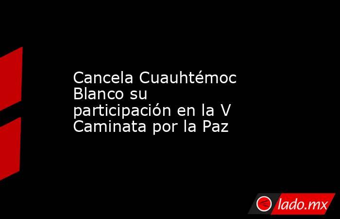 Cancela Cuauhtémoc Blanco su participación en la V Caminata por la Paz. Noticias en tiempo real