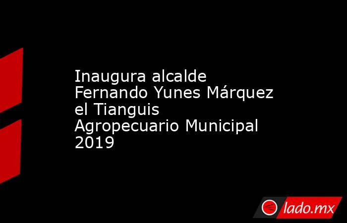 Inaugura alcalde Fernando Yunes Márquez el Tianguis Agropecuario Municipal 2019. Noticias en tiempo real
