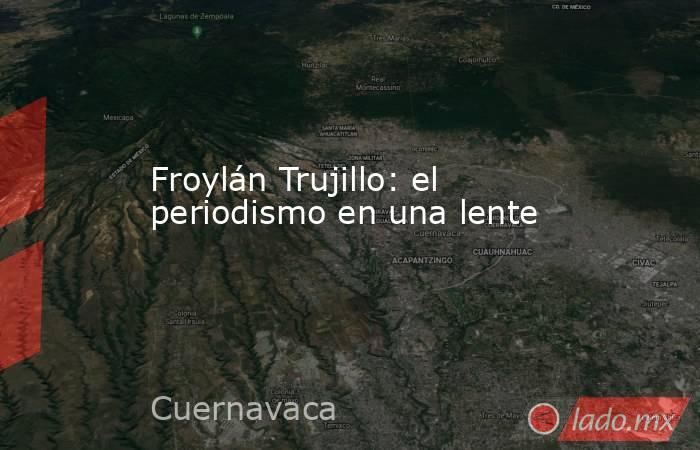 Froylán Trujillo: el periodismo en una lente. Noticias en tiempo real