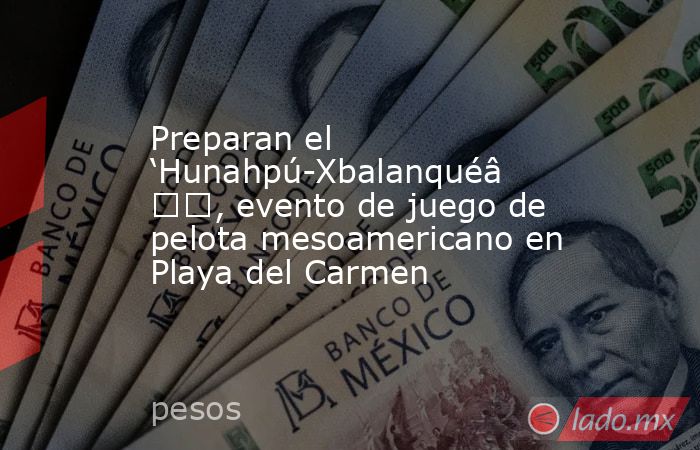 Preparan el ‘Hunahpú-Xbalanqué’, evento de juego de pelota mesoamericano en Playa del Carmen. Noticias en tiempo real
