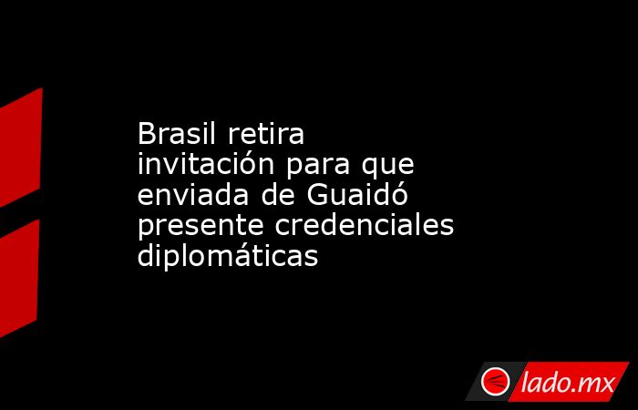 Brasil retira invitación para que enviada de Guaidó presente credenciales diplomáticas. Noticias en tiempo real
