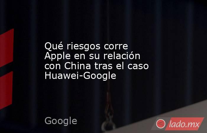 Qué riesgos corre Apple en su relación con China tras el caso Huawei-Google. Noticias en tiempo real