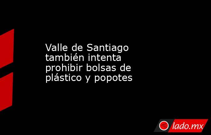 Valle de Santiago también intenta prohibir bolsas de plástico y popotes. Noticias en tiempo real