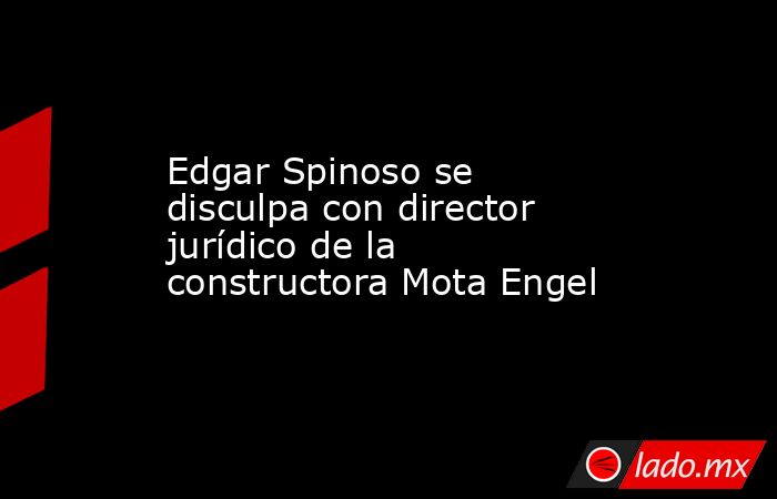 Edgar Spinoso se disculpa con director jurídico de la constructora Mota Engel. Noticias en tiempo real