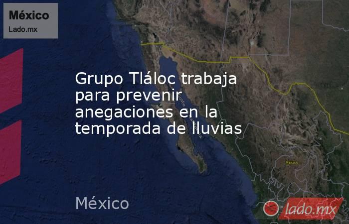Grupo Tláloc trabaja para prevenir anegaciones en la temporada de lluvias. Noticias en tiempo real