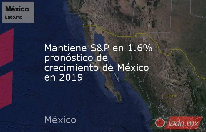 Mantiene S&P en 1.6% pronóstico de crecimiento de México en 2019. Noticias en tiempo real