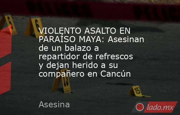 VIOLENTO ASALTO EN PARAÍSO MAYA: Asesinan de un balazo a repartidor de refrescos y dejan herido a su compañero en Cancún. Noticias en tiempo real