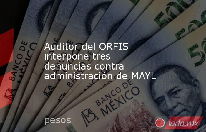 Auditor del ORFIS interpone tres denuncias contra administración de MAYL. Noticias en tiempo real