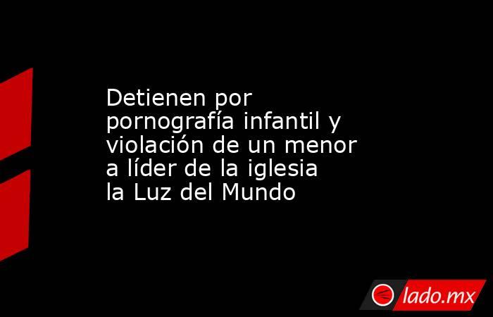 Detienen por pornografía infantil y violación de un menor a líder de la iglesia la Luz del Mundo. Noticias en tiempo real