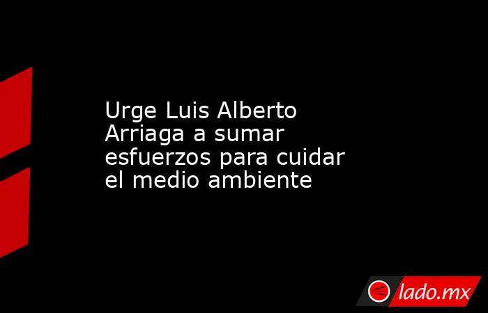 Urge Luis Alberto Arriaga a sumar esfuerzos para cuidar el medio ambiente. Noticias en tiempo real