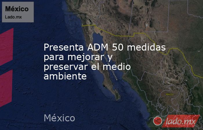 Presenta ADM 50 medidas para mejorar y preservar el medio ambiente. Noticias en tiempo real