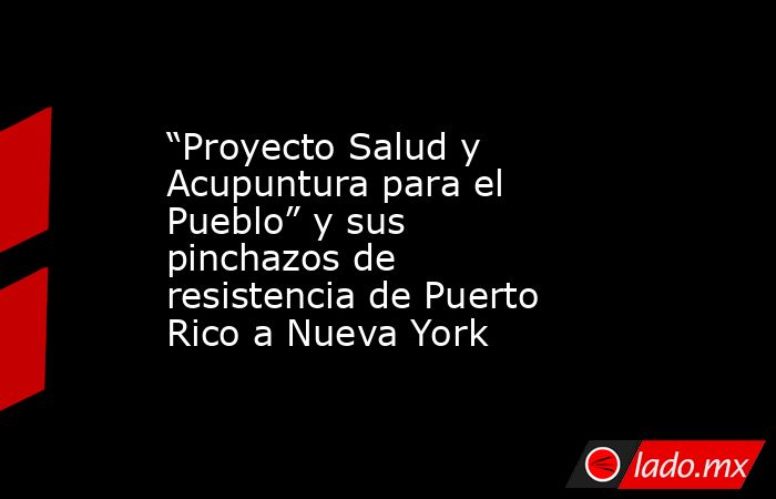 “Proyecto Salud y Acupuntura para el Pueblo” y sus pinchazos de resistencia de Puerto Rico a Nueva York. Noticias en tiempo real