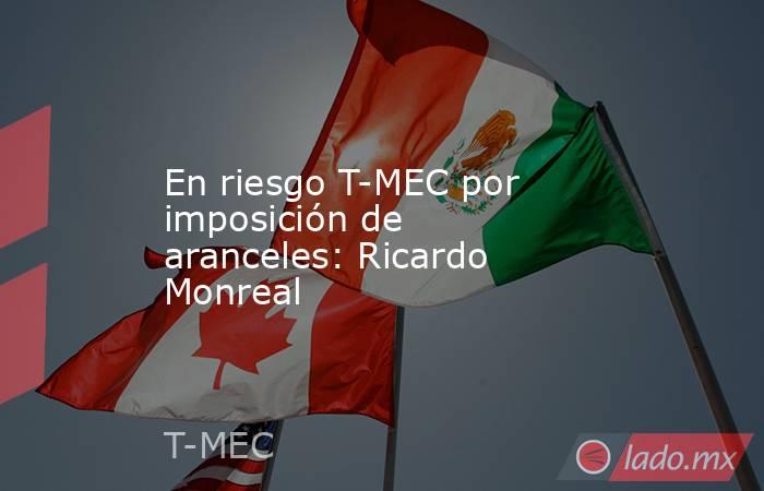 En riesgo T-MEC por imposición de aranceles: Ricardo Monreal. Noticias en tiempo real
