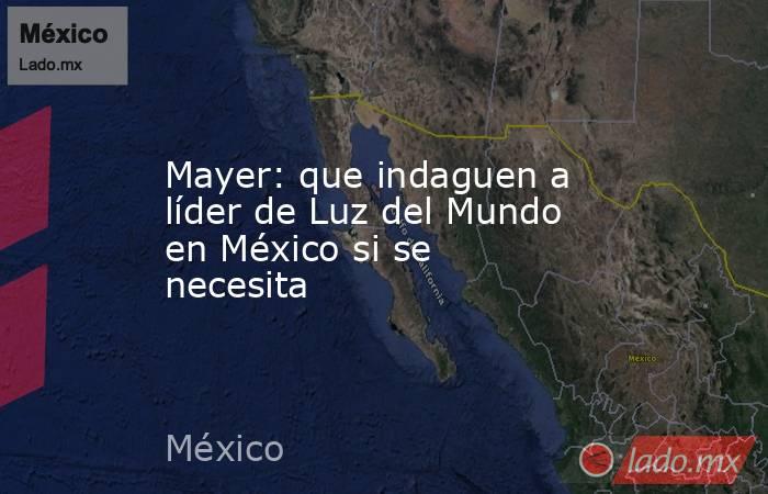 Mayer: que indaguen a líder de Luz del Mundo en México si se necesita. Noticias en tiempo real