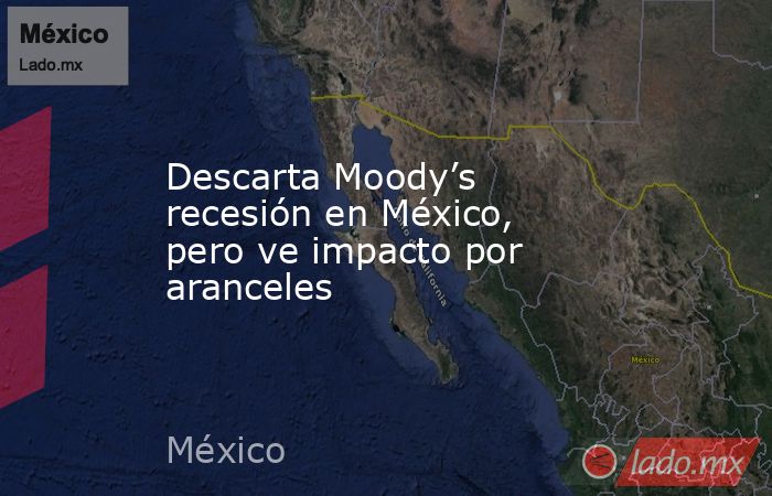 Descarta Moody’s recesión en México, pero ve impacto por aranceles. Noticias en tiempo real