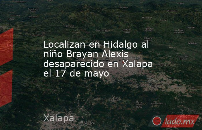 Localizan en Hidalgo al niño Brayan Alexis desaparecido en Xalapa el 17 de mayo. Noticias en tiempo real
