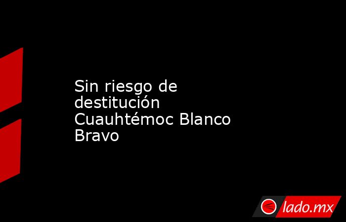 Sin riesgo de destitución Cuauhtémoc Blanco Bravo. Noticias en tiempo real