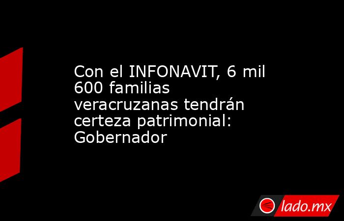 Con el INFONAVIT, 6 mil 600 familias veracruzanas tendrán certeza patrimonial: Gobernador. Noticias en tiempo real