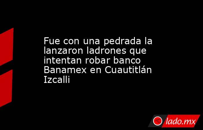 Fue con una pedrada la lanzaron ladrones que intentan robar banco Banamex en Cuautitlán Izcalli. Noticias en tiempo real