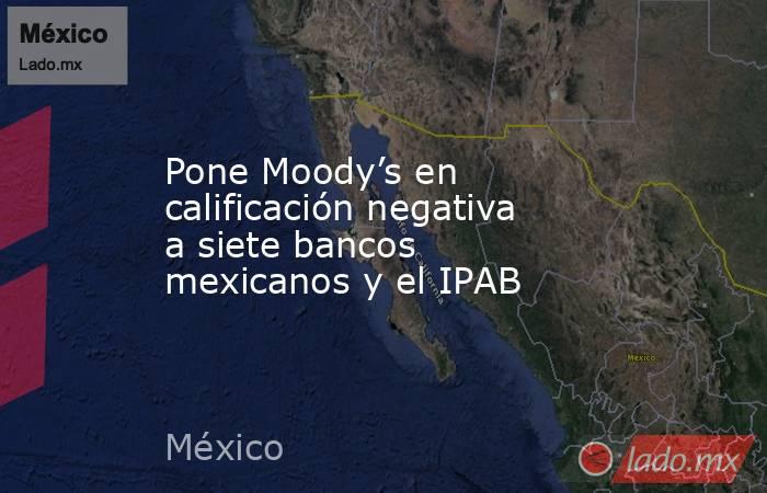 Pone Moody’s en calificación negativa a siete bancos mexicanos y el IPAB. Noticias en tiempo real