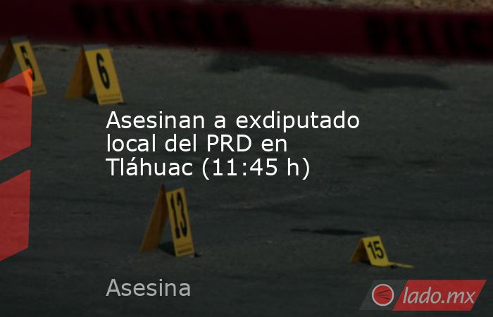 Asesinan a exdiputado local del PRD en Tláhuac (11:45 h). Noticias en tiempo real