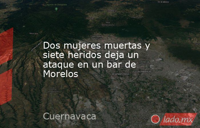 Dos mujeres muertas y siete heridos deja un ataque en un bar de Morelos. Noticias en tiempo real