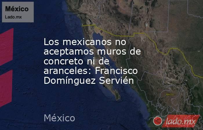 Los mexicanos no aceptamos muros de concreto ni de aranceles: Francisco Domínguez Servién. Noticias en tiempo real
