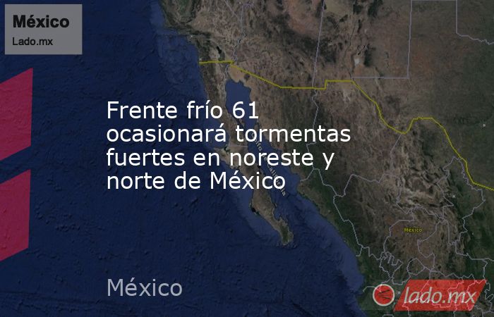 Frente frío 61 ocasionará tormentas fuertes en noreste y norte de México. Noticias en tiempo real