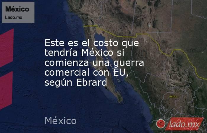 Este es el costo que tendría México si comienza una guerra comercial con EU, según Ebrard. Noticias en tiempo real