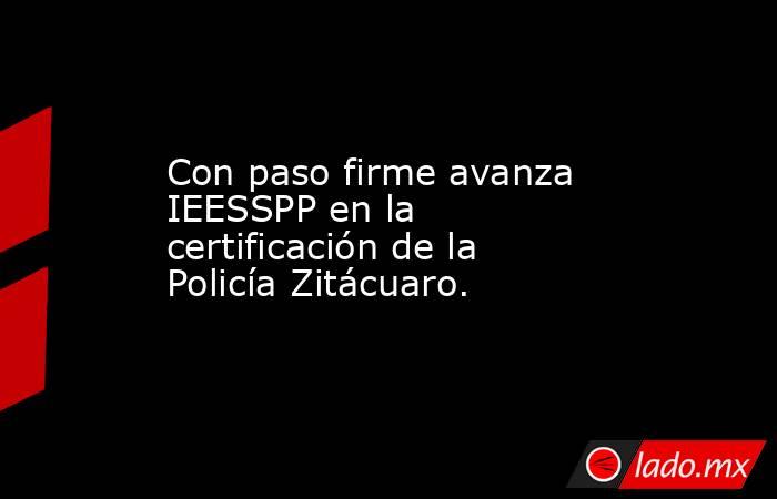 Con paso firme avanza IEESSPP en la certificación de la Policía Zitácuaro.. Noticias en tiempo real