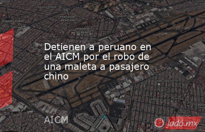 Detienen a peruano en el AICM por el robo de una maleta a pasajero chino. Noticias en tiempo real