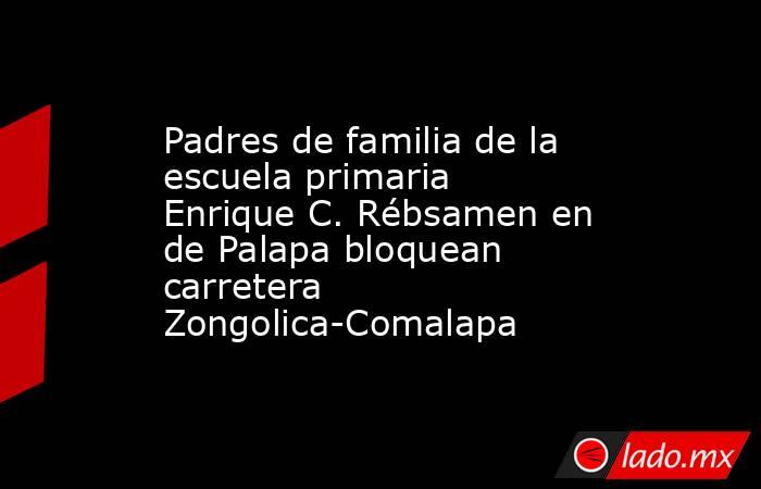 Padres de familia de la escuela primaria Enrique C. Rébsamen en de Palapa bloquean carretera Zongolica-Comalapa. Noticias en tiempo real