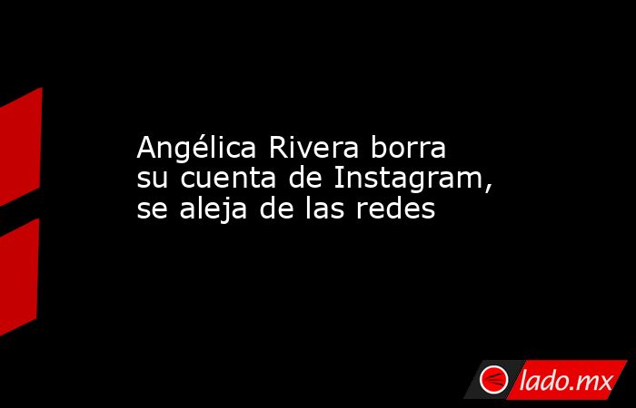Angélica Rivera borra su cuenta de Instagram, se aleja de las redes. Noticias en tiempo real