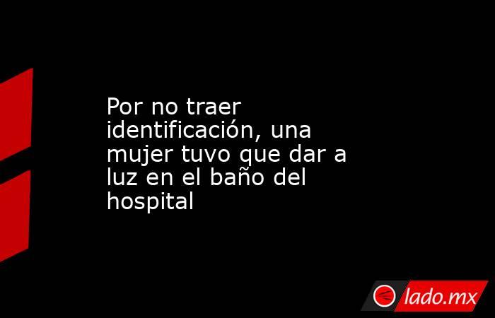 Por no traer identificación, una mujer tuvo que dar a luz en el baño del hospital. Noticias en tiempo real