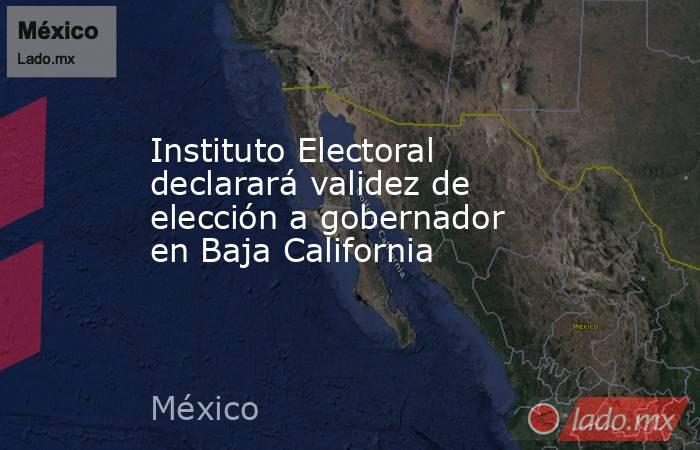 Instituto Electoral declarará validez de elección a gobernador en Baja California. Noticias en tiempo real
