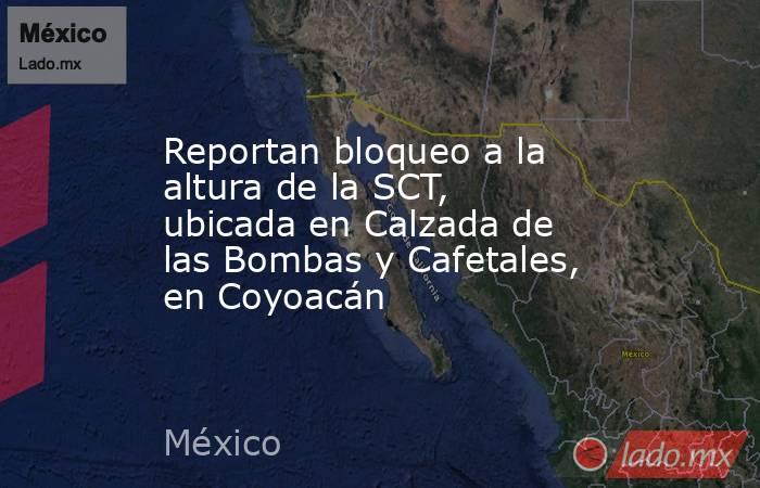 Reportan bloqueo a la altura de la SCT, ubicada en Calzada de las Bombas y Cafetales, en Coyoacán. Noticias en tiempo real