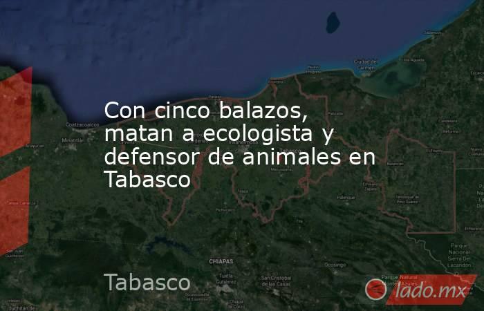 Con cinco balazos, matan a ecologista y defensor de animales en Tabasco. Noticias en tiempo real