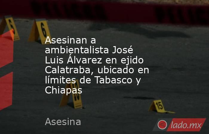 Asesinan a ambientalista José Luis Álvarez en ejido Calatraba, ubicado en límites de Tabasco y Chiapas. Noticias en tiempo real