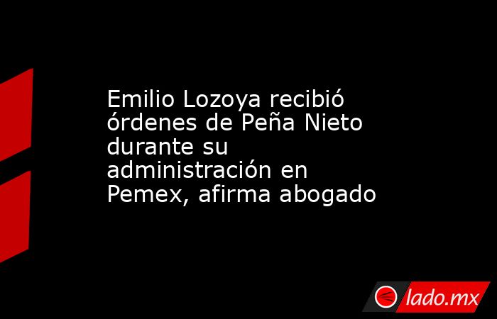 Emilio Lozoya recibió órdenes de Peña Nieto durante su administración en Pemex, afirma abogado. Noticias en tiempo real